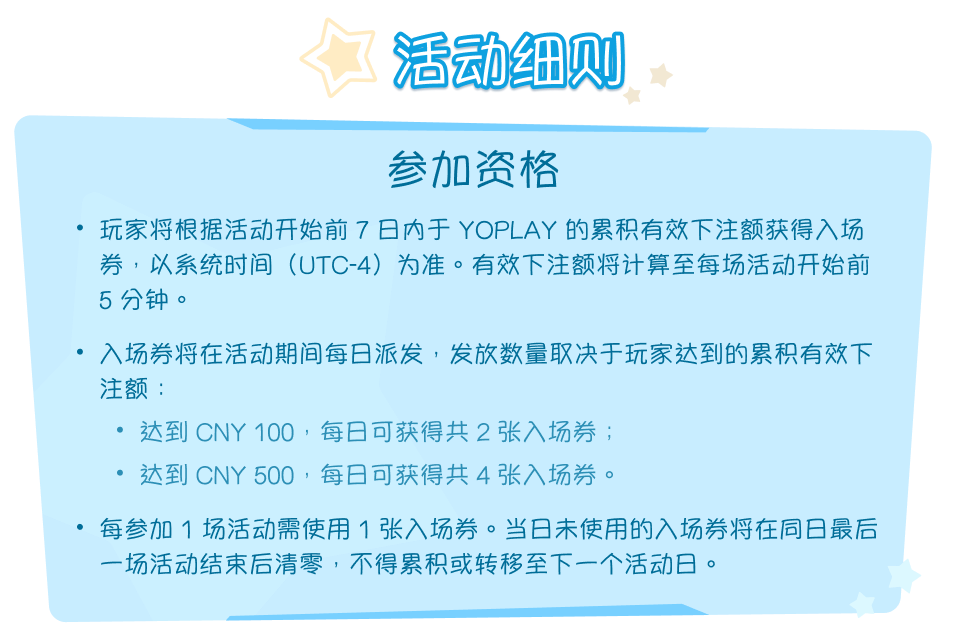 活动细则。参加资格。玩家将根据活动开始前 7 日内于 YOPLAY 的累积有效下注额获得入场券，以系统时间（UTC-4）为准。有效下注额将计算至每场活动开始前 5 分钟。入场券将在活动期间每日派发，发放数量取决于玩家达到的累积有效下注额：达到 CNY 100，每日可获得共 2 张入场券；达到 CNY 500，每日可获得共 4 张入场券。每参加 1 场活动需使用 1 张入场券。当日未使用的入场券将在同日最后一场活动结束后清零，不得累积或转移至下一个活动日。