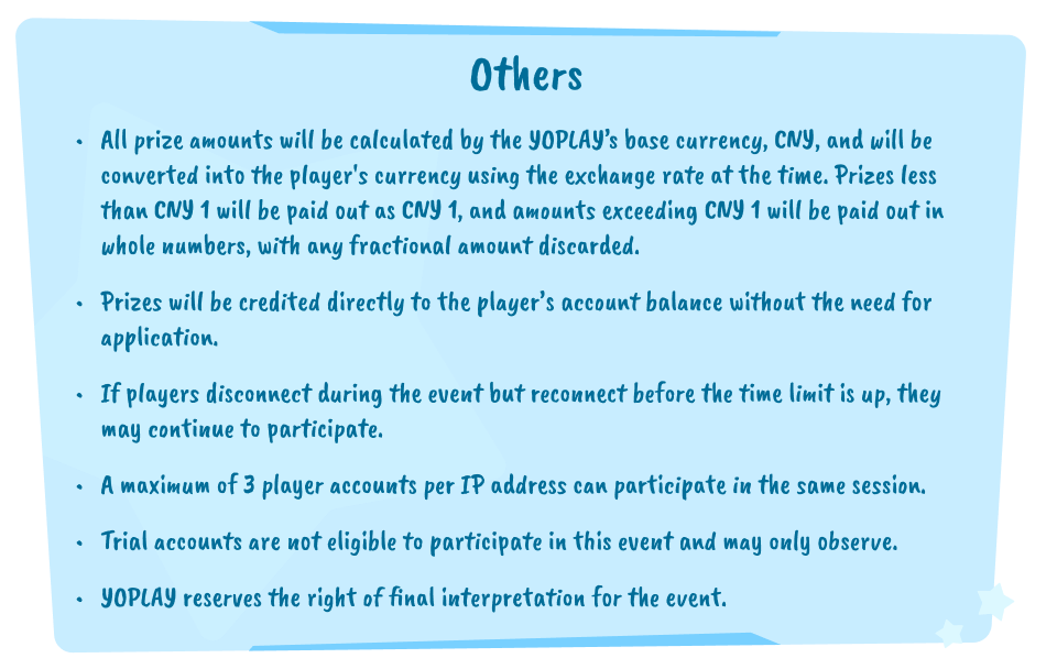 Others. All prize amounts will be calculated by the YOPLAY's base currency, CNY, and will be converted into the player's currency using the exchange rate at the time. Prizes less than CNY 1 will be paid out as CNY 1, and amounts exceeding CNY 1 will be paid out in whole numbers, with any fractional amount discarded. Prizes will be credited directly to the player's account balance without the need for application. If players disconnect during the event but reconnect before the time limit is up, they may continue to participate. A maximum of 3 player accounts per IP address can participate in the same session. Trial accounts are not eligible to participate in this event and may only observe. YOPLAY reserves the right of final interpretation for the event.