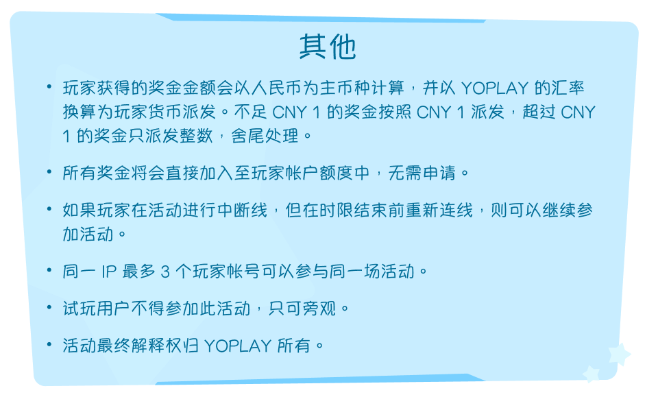 其他。玩家获得的奖金金额会以人民币为主币种计算，并以 YOPLAY 的汇率换算为玩家货币派发。不足 CNY 1 的奖金按照 CNY 1 派发，超过 CNY 1 的奖金只派发整数，舍尾处理。所有奖金将会直接加入至玩家帐户额度中，无需申请。如果玩家在活动进行中断线，但在时限结束前重新连线，则可以继续参加活动。同一 IP 最多 3 个玩家帐号可以参与同一场活动。试玩用户不得参加此活动，只可旁观。活动最终解释权归 YOPLAY 所有。