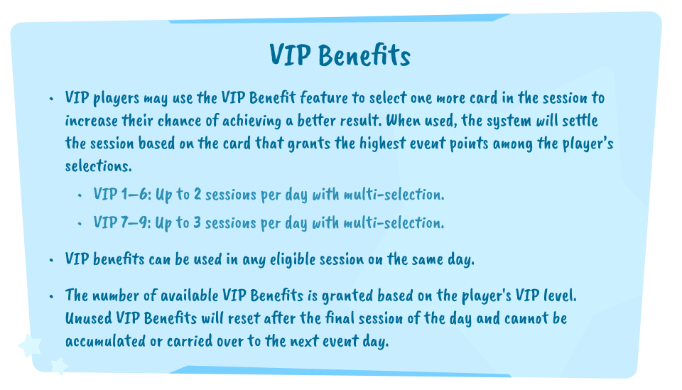 VIP Benefits. VIP players may use the VIP Benefit feature to select one more card in the session to increase their chance of achieving a better result. When used, the system will settle the session based on the card that grants the highest event points among the player's selections. VIP 1–6: Up to 2 sessions per day with multi-selection. VIP 7–9: Up to 3 sessions per day with multi-selection. VIP benefits can be used in any eligible session on the same day. The number of available VIP Benefits is granted based on the player's VIP level. Unused VIP Benefits will reset after the final session of the day and cannot be accumulated or carried over to the next event day.
